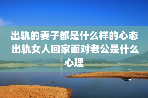 出轨的妻子都是什么样的心态 出轨女人回家面对老公是什么心理