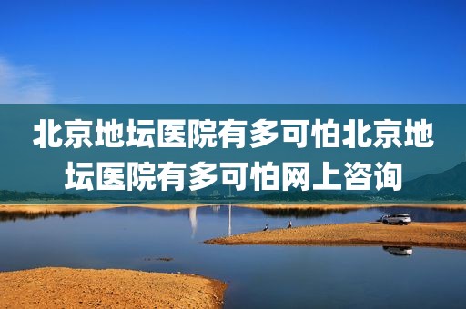 北京地坛医院有多可怕北京地坛医院有多可怕网上咨询