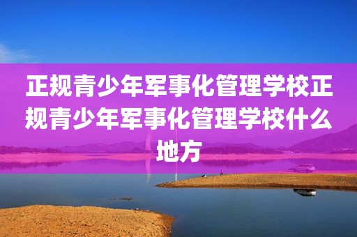 正规青少年军事化管理学校正规青少年军事化管理学校什么地方