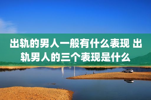 出轨的男人一般有什么表现 出轨男人的三个表现是什么