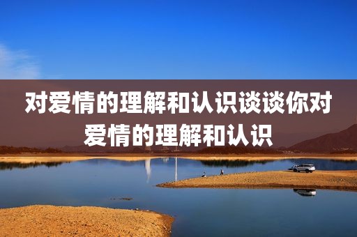 对爱情的理解和认识谈谈你对爱情的理解和认识
