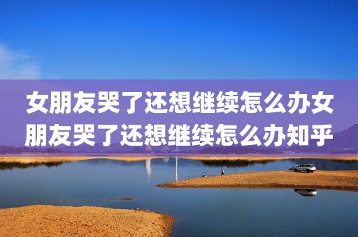 女朋友哭了还想继续怎么办女朋友哭了还想继续怎么办知乎