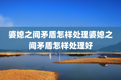 婆媳之间矛盾怎样处理婆媳之间矛盾怎样处理好
