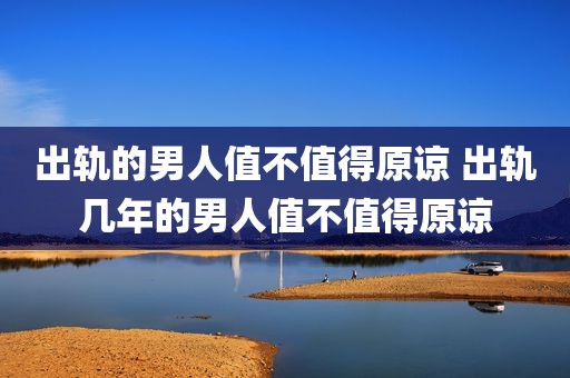 出轨的男人值不值得原谅 出轨几年的男人值不值得原谅
