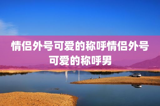 情侣外号可爱的称呼情侣外号可爱的称呼男