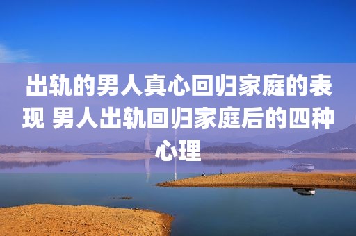 出轨的男人真心回归家庭的表现 男人出轨回归家庭后的四种心理