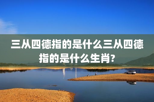 三从四德指的是什么三从四德指的是什么生肖?