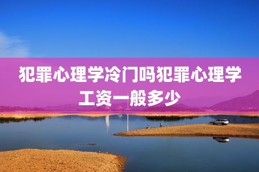 犯罪心理学冷门吗犯罪心理学工资一般多少