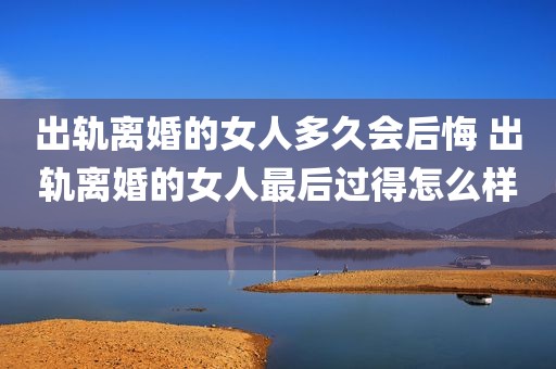 出轨离婚的女人多久会后悔 出轨离婚的女人最后过得怎么样 