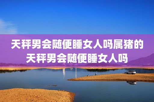 天秤男会随便睡女人吗属猪的天秤男会随便睡女人吗