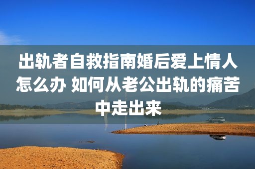 出轨者自救指南婚后爱上情人怎么办 如何从老公出轨的痛苦中走出来