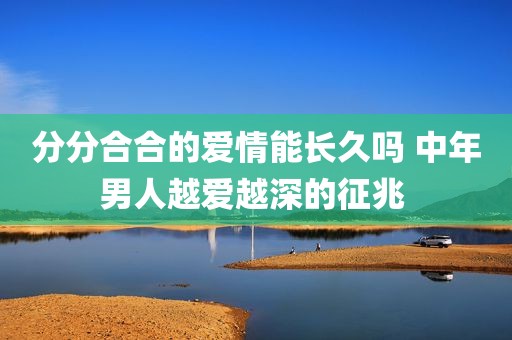 分分合合的爱情能长久吗 中年男人越爱越深的征兆 