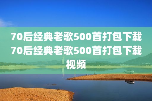 70后经典老歌500首打包下载70后经典老歌500首打包下载视频