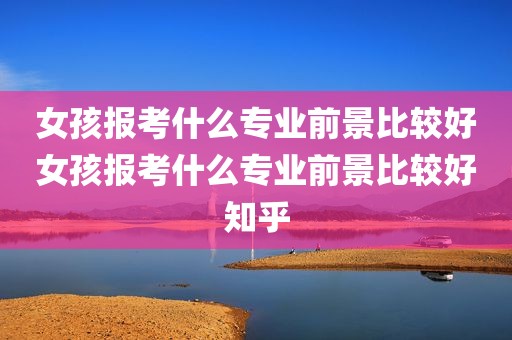 女孩报考什么专业前景比较好女孩报考什么专业前景比较好知乎
