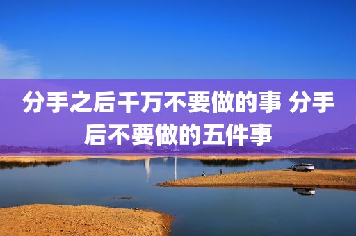 分手之后千万不要做的事 分手后不要做的五件事