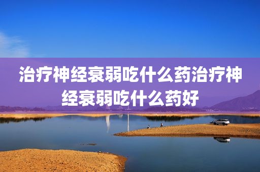 治疗神经衰弱吃什么药治疗神经衰弱吃什么药好