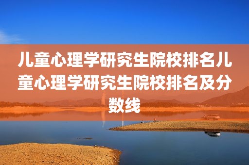 儿童心理学研究生院校排名儿童心理学研究生院校排名及分数线