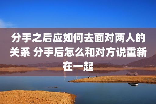 分手之后应如何去面对两人的关系 分手后怎么和对方说重新在一起