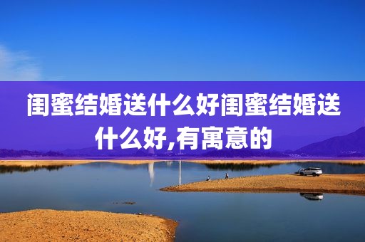 闺蜜结婚送什么好闺蜜结婚送什么好,有寓意的