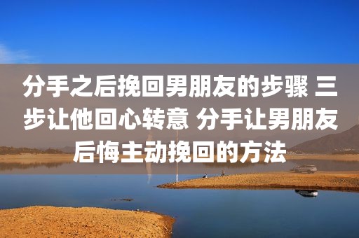 分手之后挽回男朋友的步骤 三步让他回心转意 分手让男朋友后悔主动挽回的方法