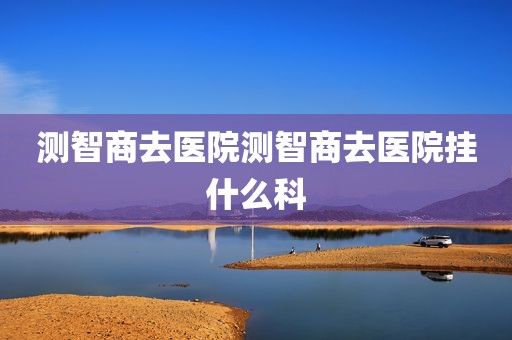 测智商去医院测智商去医院挂什么科