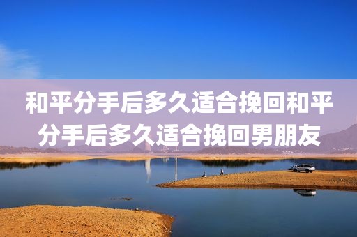 和平分手后多久适合挽回和平分手后多久适合挽回男朋友