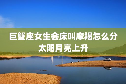 巨蟹座女生会床叫摩羯怎么分太阳月亮上升