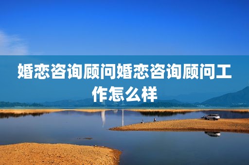 婚恋咨询顾问婚恋咨询顾问工作怎么样