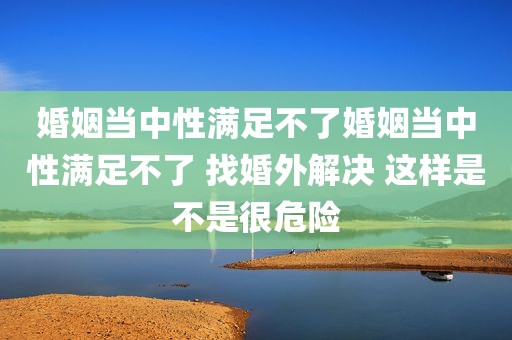 婚姻当中性满足不了婚姻当中性满足不了 找婚外解决 这样是不是很危险
