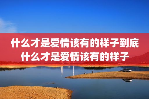 什么才是爱情该有的样子到底什么才是爱情该有的样子