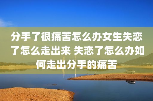 分手了很痛苦怎么办女生失恋了怎么走出来 失恋了怎么办如何走出分手的痛苦