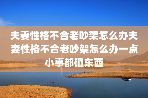 夫妻性格不合老吵架怎么办夫妻性格不合老吵架怎么办一点小事都砸东西