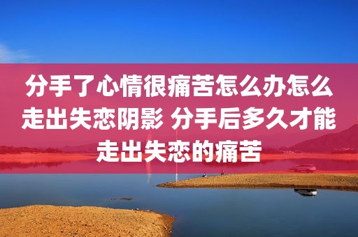 分手了心情很痛苦怎么办怎么走出失恋阴影 分手后多久才能走出失恋的痛苦