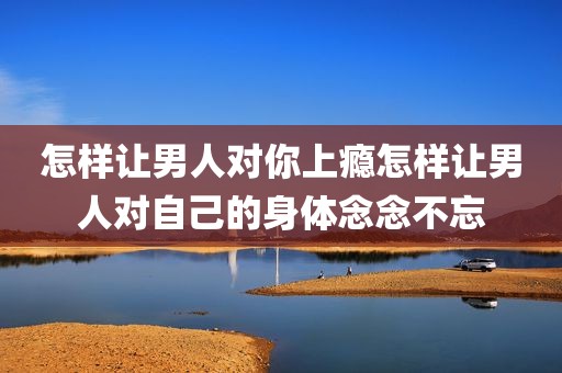 怎样让男人对你上瘾怎样让男人对自己的身体念念不忘