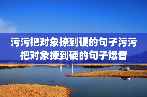 污污把对象撩到硬的句子污污把对象撩到硬的句子爆音