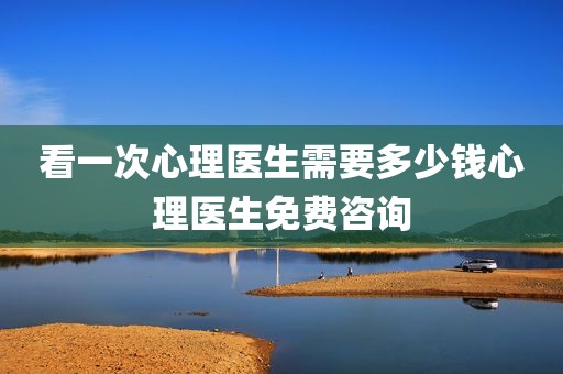 看一次心理医生需要多少钱心理医生免费咨询