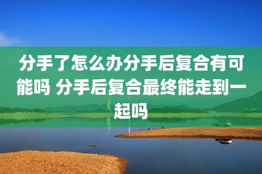 分手了怎么办分手后复合有可能吗 分手后复合最终能走到一起吗
