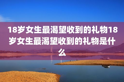 18岁女生最渴望收到的礼物18岁女生最渴望收到的礼物是什么