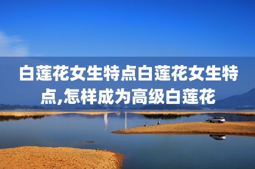 白莲花女生特点白莲花女生特点,怎样成为高级白莲花