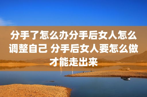 分手了怎么办分手后女人怎么调整自己 分手后女人要怎么做才能走出来