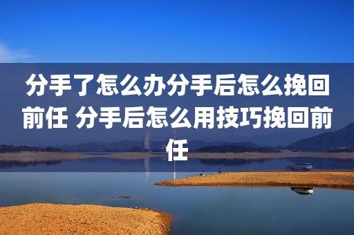 分手了怎么办分手后怎么挽回前任 分手后怎么用技巧挽回前任
