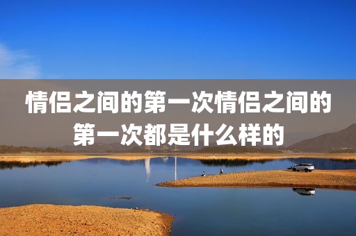情侣之间的第一次情侣之间的第一次都是什么样的