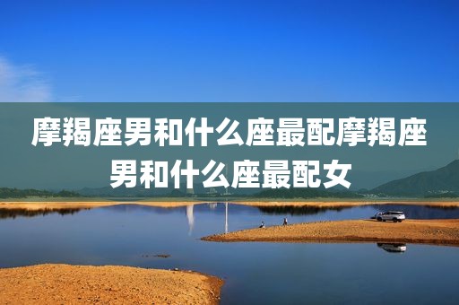 摩羯座男和什么座最配摩羯座男和什么座最配女
