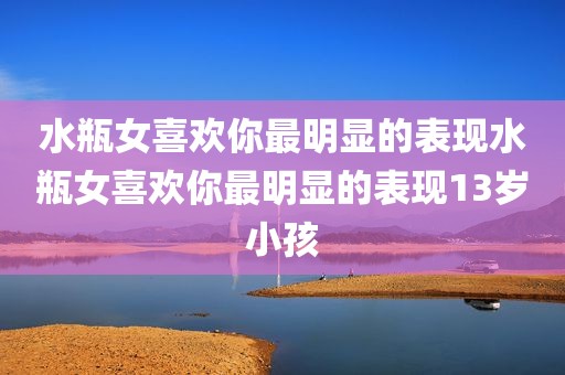水瓶女喜欢你最明显的表现水瓶女喜欢你最明显的表现13岁小孩