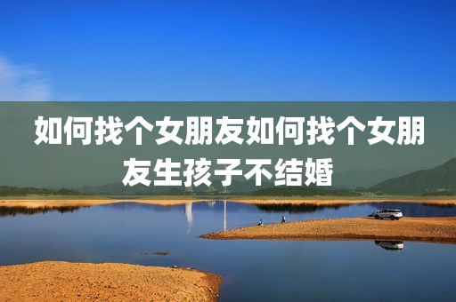 如何找个女朋友如何找个女朋友生孩子不结婚