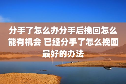 分手了怎么办分手后挽回怎么能有机会 已经分手了怎么挽回最好的办法