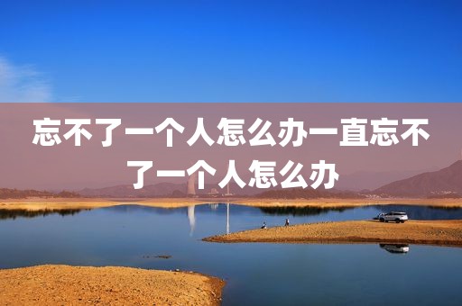 忘不了一个人怎么办一直忘不了一个人怎么办