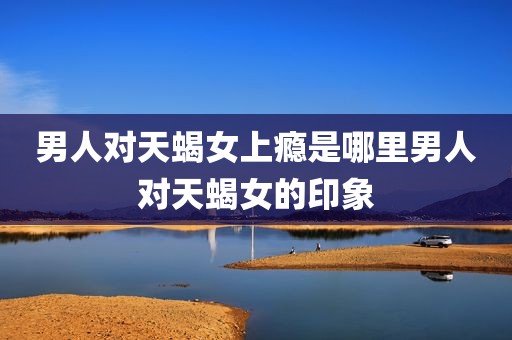 男人对天蝎女上瘾是哪里男人对天蝎女的印象