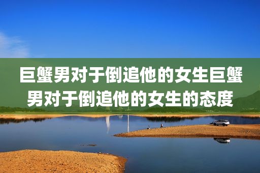 巨蟹男对于倒追他的女生巨蟹男对于倒追他的女生的态度