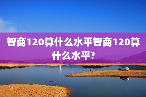 智商120算什么水平智商120算什么水平?